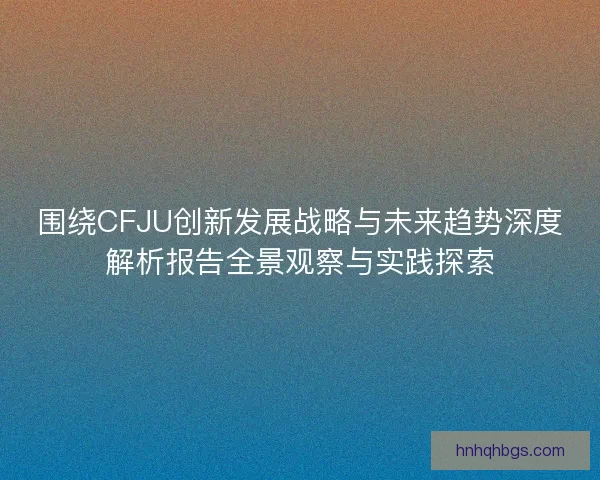 围绕CFJU创新发展战略与未来趋势深度解析报告全景观察与实践探索