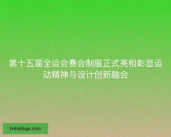 第十五届全运会赛会制服正式亮相彰显运动精神与设计创新融合