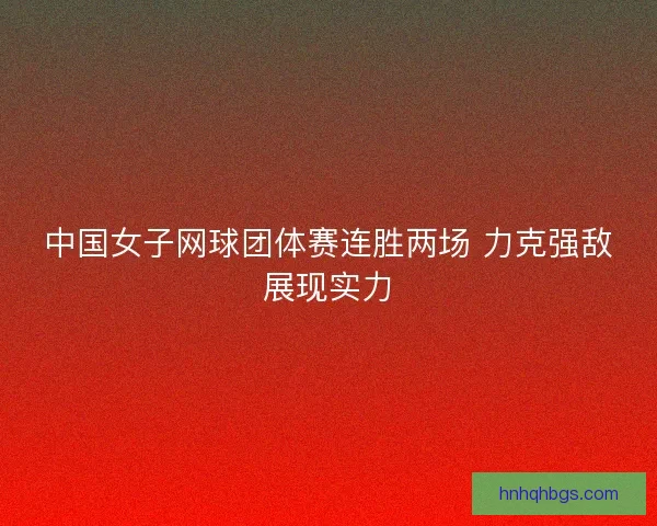 中国女子网球团体赛连胜两场 力克强敌展现实力