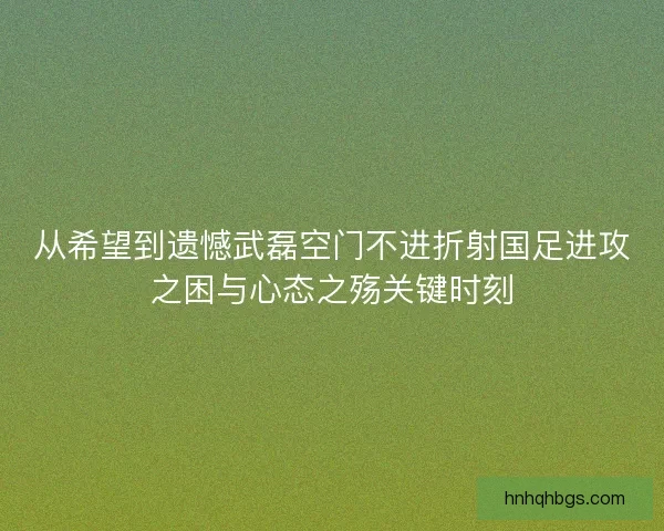从希望到遗憾武磊空门不进折射国足进攻之困与心态之殇关键时刻