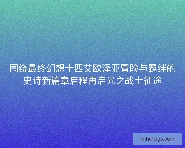围绕最终幻想十四艾欧泽亚冒险与羁绊的史诗新篇章启程再启光之战士征途