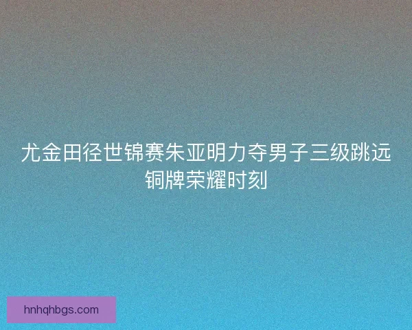 尤金田径世锦赛朱亚明力夺男子三级跳远铜牌荣耀时刻