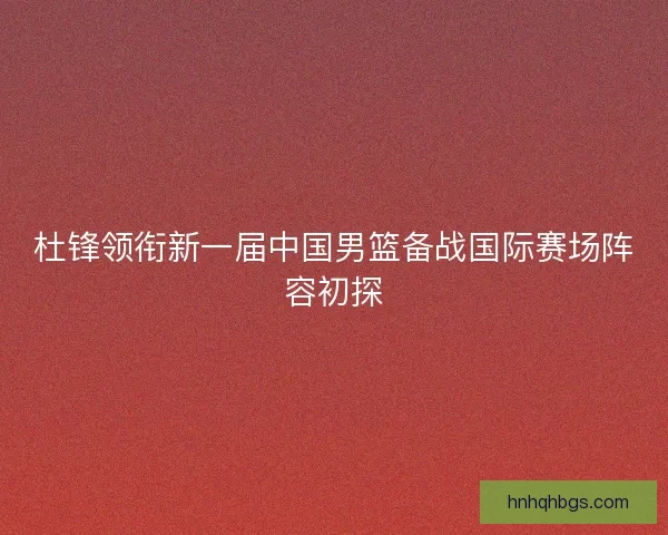 杜锋领衔新一届中国男篮备战国际赛场阵容初探