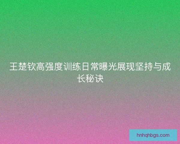 王楚钦高强度训练日常曝光展现坚持与成长秘诀