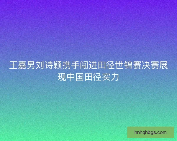 王嘉男刘诗颖携手闯进田径世锦赛决赛展现中国田径实力