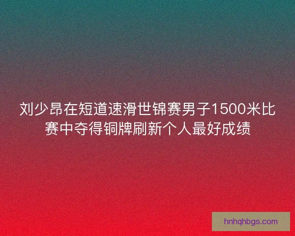 刘少昂在短道速滑世锦赛男子1500米比赛中夺得铜牌刷新个人最好成绩