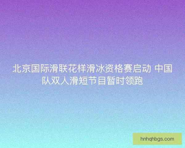 北京国际滑联花样滑冰资格赛启动 中国队双人滑短节目暂时领跑