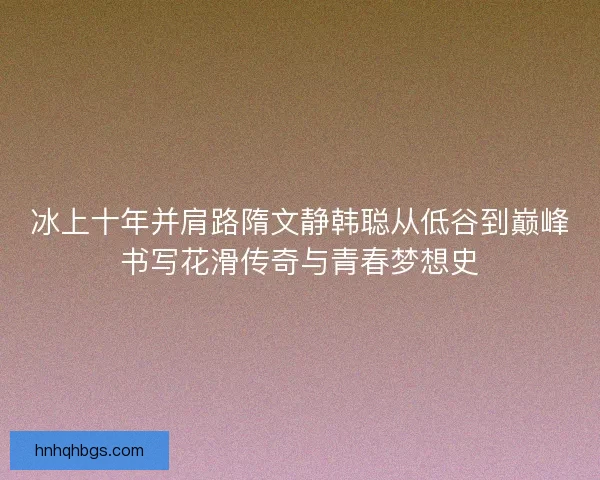 冰上十年并肩路隋文静韩聪从低谷到巅峰书写花滑传奇与青春梦想史
